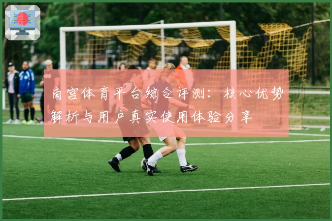 南宫体育平台综合评测：核心优势解析与用户真实使用体验分享