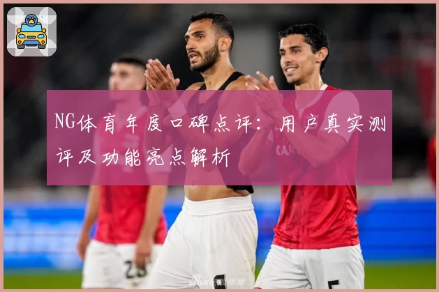 NG体育年度口碑点评：用户真实测评及功能亮点解析
