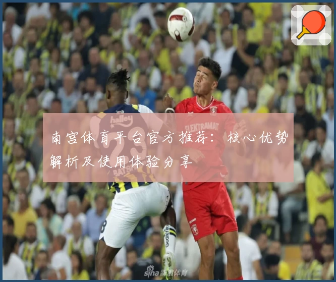 南宫体育平台官方推荐：核心优势解析及使用体验分享