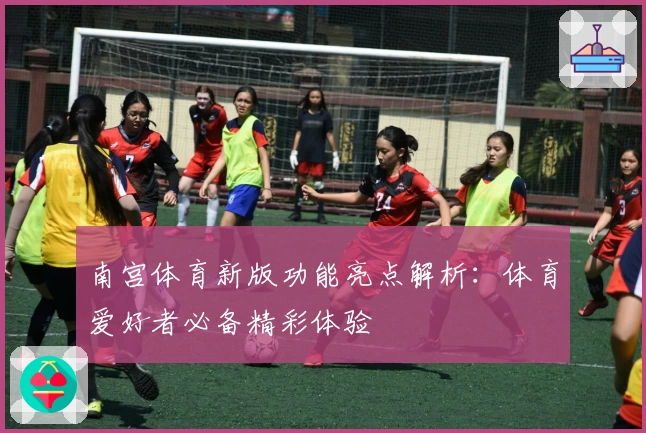 南宫体育新版功能亮点解析：体育爱好者必备精彩体验