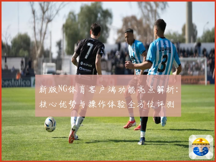 新版NG体育客户端功能亮点解析：核心优势与操作体验全方位评测